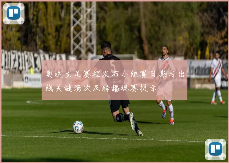 奥运女足赛程发布小组赛日期与出线关键场次及转播观赛提示