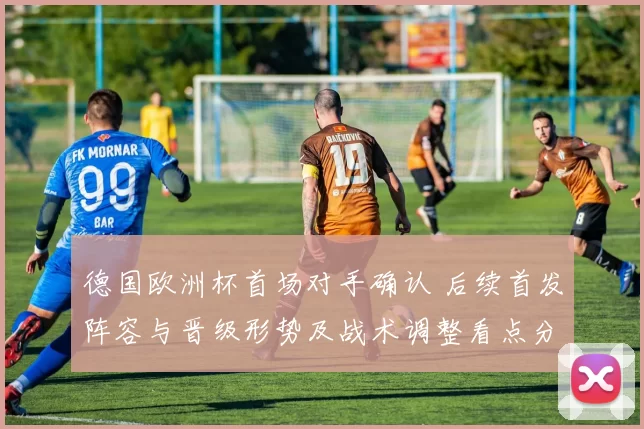 德国欧洲杯首场对手确认 后续首发阵容与晋级形势及战术调整看点分析