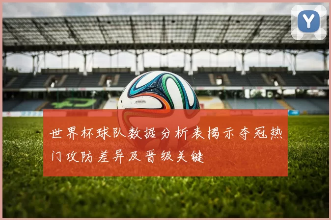 世界杯球队数据分析表揭示夺冠热门攻防差异及晋级关键