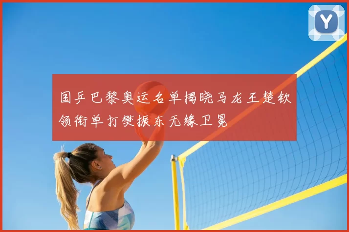 国乒巴黎奥运名单揭晓马龙王楚钦领衔单打樊振东无缘卫冕