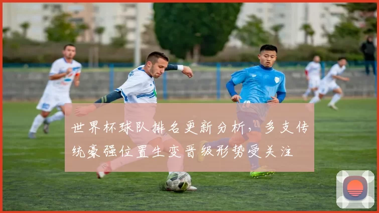 世界杯球队排名更新分析,多支传统豪强位置生变晋级形势受关注