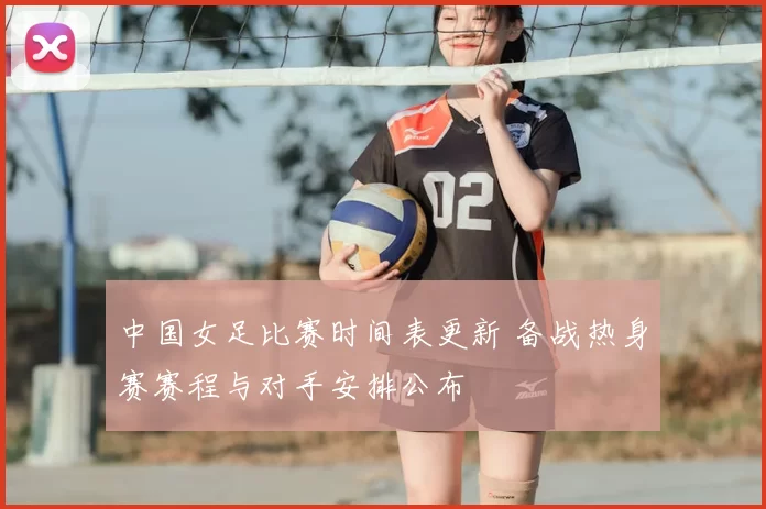中国女足比赛时间表更新 备战热身赛赛程与对手安排公布