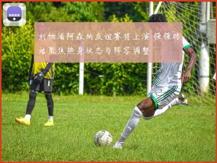 利物浦阿森纳友谊赛将上演 强强对话聚焦热身状态与阵容调整