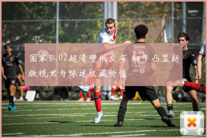 国家队02超清壁纸发布 细节凸显新版视觉与球迷收藏价值