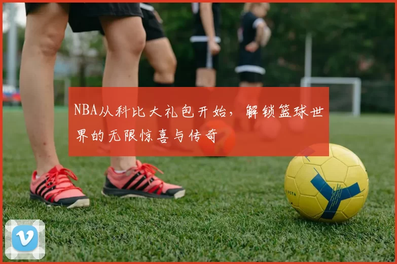 NBA从科比大礼包开始，解锁篮球世界的无限惊喜与传奇