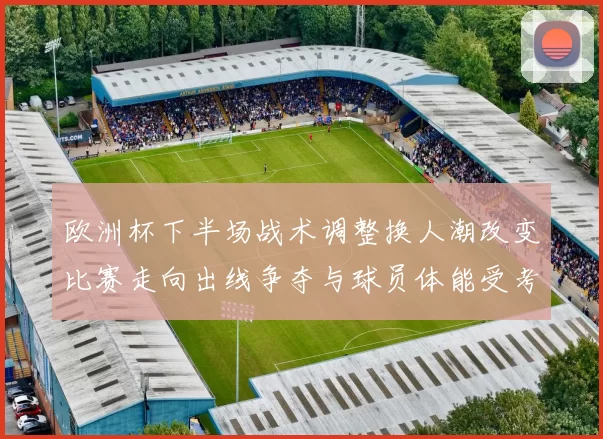 欧洲杯下半场战术调整换人潮改变比赛走向出线争夺与球员体能受考验