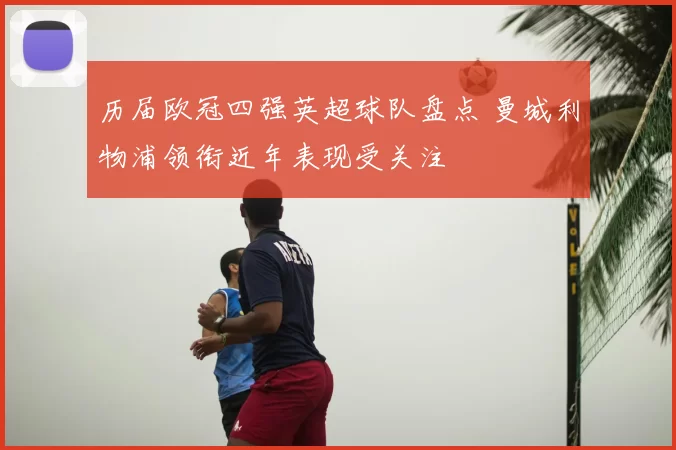 历届欧冠四强英超球队盘点 曼城利物浦领衔近年表现受关注