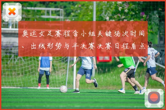 奥运女足赛程含小组关键场次时间、出线形势与半决赛决赛日程看点