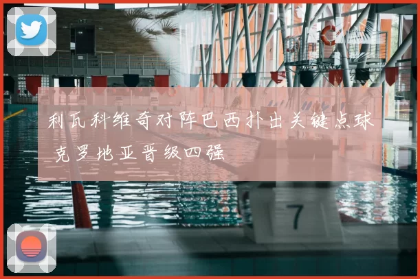 利瓦科维奇对阵巴西扑出关键点球 克罗地亚晋级四强