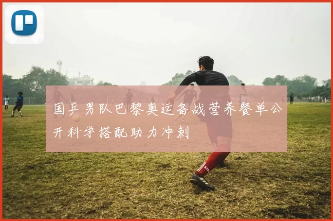 国乒男队巴黎奥运备战营养餐单公开科学搭配助力冲刺