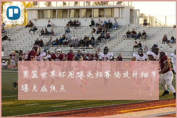 男篮世界杯用球亮相赛场设计细节曝光成焦点