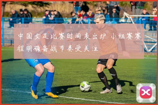 中国女足比赛时间表出炉 小组赛赛程明确备战节奏受关注