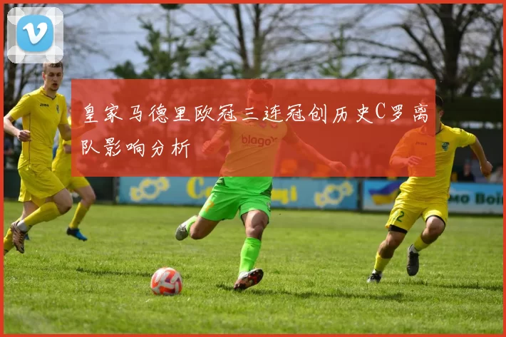皇家马德里欧冠三连冠创历史C罗离队影响分析