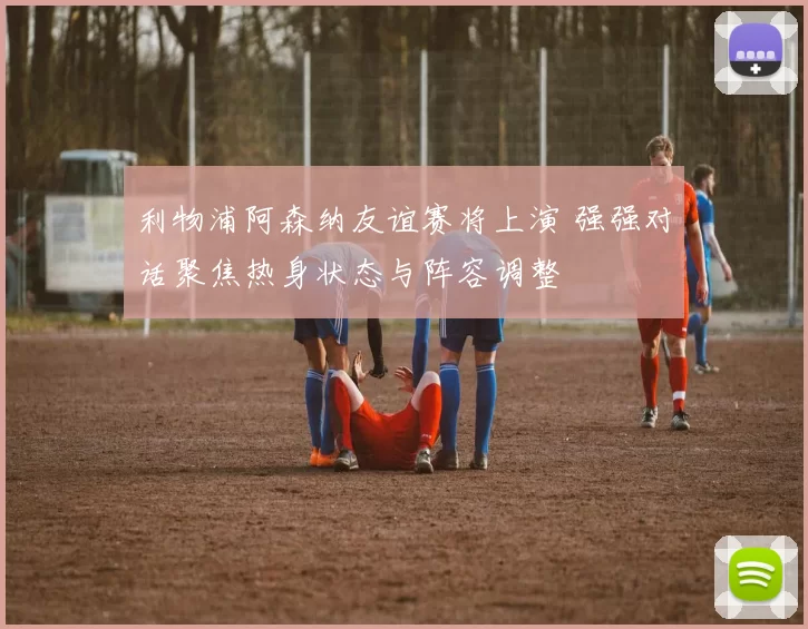 利物浦阿森纳友谊赛将上演 强强对话聚焦热身状态与阵容调整