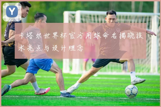 卡塔尔世界杯官方用球命名揭晓技术亮点与设计理念