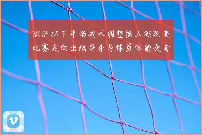 欧洲杯下半场战术调整换人潮改变比赛走向出线争夺与球员体能受考验