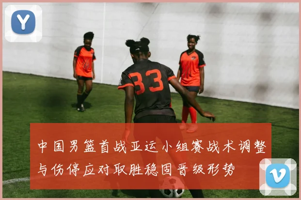 中国男篮首战亚运小组赛战术调整与伤停应对取胜稳固晋级形势