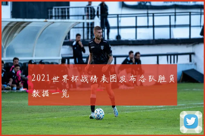 2021世界杯战绩表图发布各队胜负数据一览