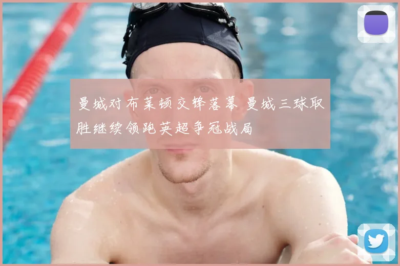 曼城对布莱顿交锋落幕 曼城三球取胜继续领跑英超争冠战局