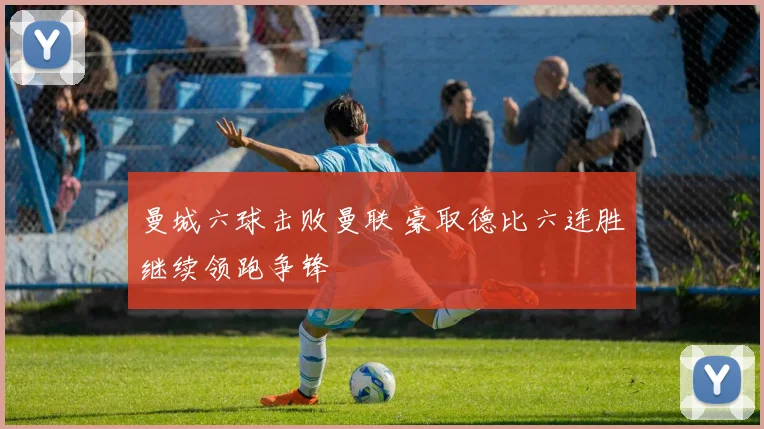 曼城六球击败曼联 豪取德比六连胜继续领跑争锋