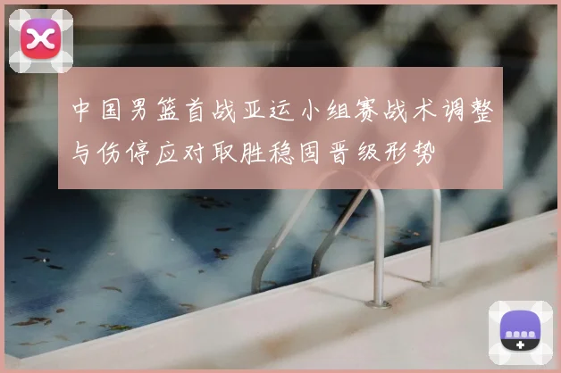 中国男篮首战亚运小组赛战术调整与伤停应对取胜稳固晋级形势
